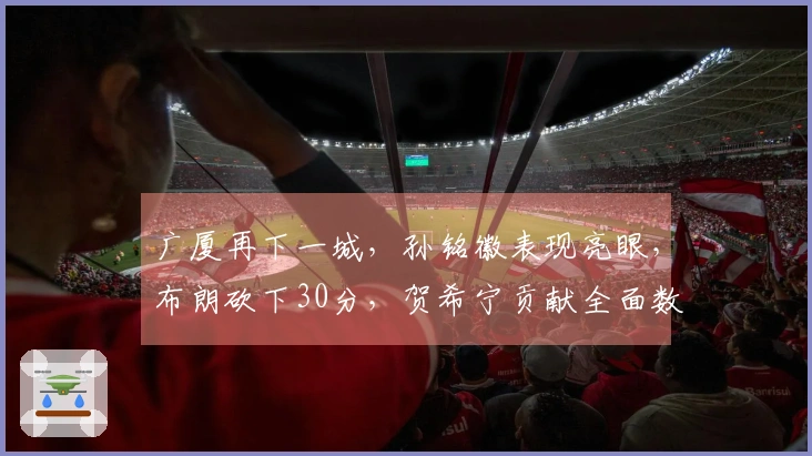 广厦再下一城，孙铭徽表现亮眼，布朗砍下30分，贺希宁贡献全面数据，球队手握赛点领先深圳