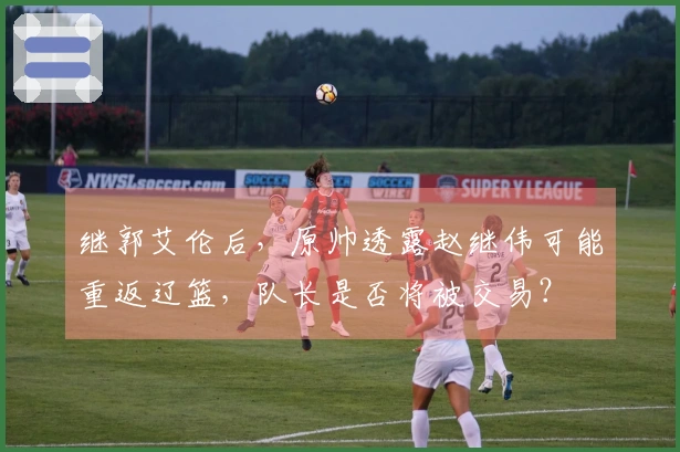 继郭艾伦后,原帅透露赵继伟可能重返辽篮,队长是否将被交易?